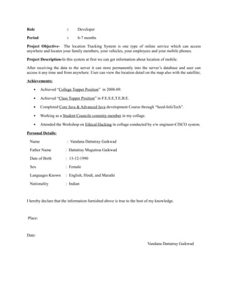 Role : Developer
Period : 6-7 months
Project Objective- The location Tracking System is one type of online service which can access
anywhere and locates your family members, your vehicles, your employees and your mobile phones.
Project Description-In this system at first we can get information about location of mobile.
After receiving the data to the server it can store permanently into the server’s database and user can
access it any time and from anywhere. User can view the location detail on the map also with the satellite;
Achievements:
• Achieved “College Topper Position” in 2008-09.
• Achieved “Class Topper Position” in F.E,S.E,T.E,B.E.
• Completed Core Java & Advanced Java development Course through “Seed-InfoTech”.
• Working as a Student Councile commity member in my collage.
• Attended the Workshop on Ethical Hacking in collage conducted by s/w engineer-CISCO system.
Personal Details:
Name : Vandana Dattatray Gaikwad
Father Name : Dattatray Mugutroa Gaikwad
Date of Birth : 13-12-1990
Sex : Female
Languages Known : English, Hindi, and Marathi
Nationality : Indian
I hereby declare that the information furnished above is true to the best of my knowledge.
Place:
Date:
Vandana Dattatray Gaikwad
 