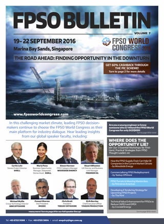 THEROADAHEAD:FINDINGOPPORTUNITYINTHEDOWNTURN
19-22SEPTEMBER2016
MarinaBaySands,Singapore
VOLUME 7
Curtis Lohr
Stones Project Director
SHELL
Simon Harman
FPSO Category Manager
WOODSIDE ENERGY
Maria Pena
Business Opportunity
Manager, Deepwater
Stones Asset, SHELL
StuartWheaton
UK Director and Business
Unit Manager
PREMIER OIL
+manymore!Turnto page 8forourfull speakerline up!
In this challenging market climate, leading FPSO decision-
makers continue to choose the FPSO World Congress as their
main platform for industry dialogue. Hear leading insights
from our global speaker faculty, including:
Puneet Sharma
Vice President
MODEC
Chris Brett
President
TEEKAYOFFSHORE
Eirik Barclay
Chief Executive Officer
YINSON PRODUCTION
MichaelWyllie
Group Technology Director
SBM OFFSHORE
www.fpsoworldcongress.com
HowtheFPSOSupplyChainCanHelpOil
CompaniesintheCurrentMarketClimate
-byWoodsideEnergy
CommercialisingFPSORedeployment
-byTeekayOﬀshore
Areyouayoungengineerorknow
someonewhois?AttendtheFPSOWorld
CongressforonlySGD$899!
Turntopage18formore!
FPSOTurrets&MooringMasterclass
-byPetrobrasAmericas
TechnicalValueEnhancementforFPSOsto
ReduceCAPEXandOPEX
-byCrondallEnergy
DevelopingATenderingStrategyfor
UpcomingFPSOProjects
-byThylKint
GET 60% CASHBACK THROUGH
THE PIC SCHEME!
Turn to page 2 for more details
Turntopage18formore!
WHERE DOES THE
OPPORTUNITY LIE?
Join Our 5 Essential Workshops for First-
Hand, Practical Strategies from FPSO
Thought Leaders on:
Tel: +65 6722 9388 Ÿ Fax: +65 6720 3804 Ÿ email: enquiry@iqpc.com.sg
 