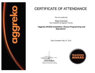 CERTIFICATE OF ATTENDANCE
This is to certify that
Elias Comiche
has completed the Aggreko Training
“Aggreko SCADA Installation, Device Programming and
Operations”
Date Completed: May 16 , 2015
Head of Technical Training
James Dodgson
 