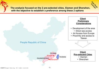 © 2011 Dragon Sourcing. All rights reserved. 13
TAIWAN
FUJIAN
GUANGDONG
The analysis focused on the 2 pre-selected cities, Xiamen and Shenzhen,
with the objective to establish a preference among these 2 options
Client
Preliminary
Considerations
•  Development of the area
•  Direct sea access
•  Air Access from Europe
•  Proximity and access to
Taiwan
Xiamen
Shenzhen
Client
Pre-selected Cities
•  Xiamen
•  Shenzhen
People Republic of China
 