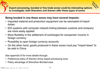 © 2011 Dragon Sourcing. All rights reserved. 22
Export processing, bonded or free trade zones could be interesting options
to investigate; both Shenzhen and Xiamen offer these types of zones
Being located in one these zones may have several impacts:
•  Imported material and production equipment can be exempted of import
duties
•  EDI systems with computer network linking between customs and company
are more easily applied
•  More flexibility in the settlement of exchanges for companies' income in
foreign currency
•  Possibility to open foreign currency accounts
•  On the other hand, goods produced in these zones must pay "import taxes" to
be sold in China
See appendix III for more details through:
•  Preference policy of Xiamen Amoy export processing zone
•  Policy advantage of Shenzhen Bonded area
 