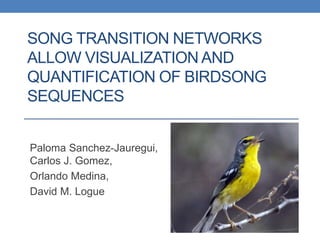 SONG TRANSITION NETWORKS
ALLOW VISUALIZATION AND
QUANTIFICATION OF BIRDSONG
SEQUENCES
Paloma Sanchez-Jauregui,
Carlos J. Gomez,
Orlando Medina,
David M. Logue
 