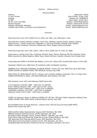 Resume Alistair Lamont
Personal Details
Address: Nationality: British
11 Park Terrace Date of Birth: 24 Apr 1954
Glasgow Passport No: 099008070
G3 6BY Expiry Date: 19 Mar 2017
UK Tel: 0141 352 9980 Mobile1:+44(0)7958 642222
Nearest Airports: Mobile2:+44(0)7479 241247
Glasgow, Edinburgh, Aberdeen Email1: alilamont@gmail.com
LinkedIn Web Profile: uk.linkedin.com/in/alilamont Email2: alilamont@icloud.com
Summary
Mixed Gas Diver since 1977 (AODC Cert no.1206, July 1981, over 2000 days in Sat)
Sat dived from vessels: Northern Installer, Uncle John, Wildrake, Seaway Condor, Seabex, Stadive,
Ugland Comex 1, Pacific Constructor, Deepwater 2, Samudra Saraksha, Wilchief, Iolair, Regalia,
Eastern Installer, Amethyst, Discovery, Wellservicer, Mayo, Bergen Viking and Pelican
Mixed Gas Supervisor since 1981 (LOA's: 1981 to 2012, AODC Cert no 1435, Jul 1988)
Supervised on vessels Uncle John, Amethyst, Wilchief, Mayo, Pelican, Balmoral FPV, Bar Protector, Orelia,
Bibby Aquamarine, Bibby Sapphire, Bibby Topaz, Skandi Achiever, Seawell, Ullswater and Armada Hawk
Lloyds Approved ASME IX 6G MMA Pipe Welder, (11mm WT, 150mm OD,) Dundee Skill Centre, 6 Feb 1987
Hyperbaric Welder since 1988 (Over 50 hyperbaric welds completed) including:
OSEBERG B 42” VERTICAL DIAGONAL 6G BRACE REPAIR: 42msw, TIG root, MMA fill & cap to DNV Rules
COMEX DIVING for NORSK HYDRO, MSV REGALIA, Norway, Aug 1988
MAUI FIELD 36” SOUR GAS 5G TIE IN: 110msw, 3mm stainless cladding, Automatic TIG in an Argon Tent,
SUBSEA OFFSHORE for SHELL, DSV WELLSERVICER, New Zealand, Feb 1992
NDT Inspector since 1976 with following CSWIP Certs held:
3.4U Inspection Controller 1988 - 1993 (Cert no 4U8106)
Senior Welding Inspector 1987 - 1992 (Cert no WO / 1811)
Radiographer Grade I (Welds) 1987 - 1992 (Cert no 008456)
Underwater Inspector 3.2U 1985 - 1995 (Cert no 2U8626)
Ultrasonic Tester 3.6/3.9 1981 - 1995 (Cert no 2I3049)
CSWIP 3.6 Ultrasonic Tester on 298msw/1000fsw 36” OD Pipe, 3DP Open Water Hyperbaric Welding Trials,
COMEX DIVING, MSV UNCLE JOHN, Onarheimsfjord, Norway, Aug 1983
Burner/Welder Diver on Kursk Recovery: 103msw (Over 100 wet hours burning) DSND MAYO,
Barents Sea, Russia Sep 2001
IOSH Certified Safety Representative Course, RGIT Aberdeen, Mar 2004
NEBOSH General Certificate Course, NUTEC Aberdeen, Apr 2004
Norwegian Safety Delegate Course, Subsea Offshore, Aberdeen, Apr 2005
Dutch Sector Approved Mixed Gas Supervisor Course, Subsea Offshore, Apr 2007
OGP Approved Client Representative Course, NHC Aberdeen, Nov 2012
IMCA Approved Diving Systems Auditor Course, NHC Aberdeen, Jan 2013
Kongsberg Approved Dynamic Positioning Course, Kongsberg, Aberdeen, Mar 2013
 