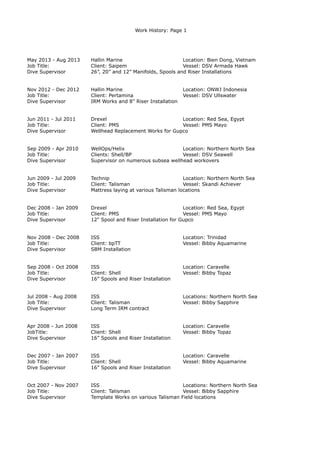 Work History: Page 1
May 2013 - Aug 2013 Hallin Marine Location: Bien Dong, Vietnam
Job Title: Client: Saipem Vessel: DSV Armada Hawk
Dive Supervisor 26”, 20” and 12” Manifolds, Spools and Riser Installations
Nov 2012 - Dec 2012 Hallin Marine Location: ONWJ Indonesia
Job Title: Client: Pertamina Vessel: DSV Ullswater
Dive Supervisor IRM Works and 8” Riser Installation
Jun 2011 - Jul 2011 Drexel Location: Red Sea, Egypt
Job Title: Client: PMS Vessel: PMS Mayo
Dive Supervisor Wellhead Replacement Works for Gupco
Sep 2009 - Apr 2010 WellOps/Helix Location: Northern North Sea
Job Title: Clients: Shell/BP Vessel: DSV Seawell
Dive Supervisor Supervisor on numerous subsea wellhead workovers
Jun 2009 - Jul 2009 Technip Location: Northern North Sea
Job Title: Client: Talisman Vessel: Skandi Achiever
Dive Supervisor Mattress laying at various Talisman locations
Dec 2008 - Jan 2009 Drexel Location: Red Sea, Egypt
Job Title: Client: PMS Vessel: PMS Mayo
Dive Supervisor 12" Spool and Riser Installation for Gupco
Nov 2008 - Dec 2008 ISS Location: Trinidad
Job Title: Client: bpTT Vessel: Bibby Aquamarine
Dive Supervisor SBM Installation
Sep 2008 - Oct 2008 ISS Location: Caravelle
Job Title: Client: Shell Vessel: Bibby Topaz
Dive Supervisor 16” Spools and Riser Installation
Jul 2008 - Aug 2008 ISS Locations: Northern North Sea
Job Title: Client: Talisman Vessel: Bibby Sapphire
Dive Supervisor Long Term IRM contract
Apr 2008 - Jun 2008 ISS Location: Caravelle
JobTitle: Client: Shell Vessel: Bibby Topaz
Dive Supervisor 16” Spools and Riser Installation
Dec 2007 - Jan 2007 ISS Location: Caravelle
Job Title: Client: Shell Vessel: Bibby Aquamarine
Dive Supervisor 16” Spools and Riser Installation
Oct 2007 - Nov 2007 ISS Locations: Northern North Sea
Job Title: Client: Talisman Vessel: Bibby Sapphire
Dive Supervisor Template Works on various Talisman Field locations
 