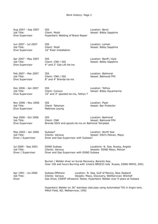 Work History: Page 2
Aug 2007 - Sep 2007 ISS Location: Beryl
Job Title: Client: Mobil Vessel: Bibby Sapphire
Dive Supervisor Hyperbaric Welding of Brace Repair
Jun 2007 - Jul 2007 ISS Location: Leman
Job Title: Client: Shell Vessel: Bibby Sapphire
Dive Supervisor 16” Riser Installation
Apr 2007 - May 2007 ISS Location: Banff / Kyle
Job Title: Client: CNR / ISS Vessel: Bibby Sapphire
Dive Supervisor 4” and 2" Gas Lift tie-ins
Feb 2007 - Mar 2007 ISS Location: Balmoral
Job Title: Client: CNR / ISS Vessel: Balmoral FPV
Dive Supervisor 8" and 4" Brenda tie-ins
Dec 2006 - Jan 2007 ISS Location: Tethys
Job Title: Client: Conoco Vessel: Bibby Aquamarine
Dive Supervisor 10" and 3" spooled tie-ins, Tethys T
Nov 2006 - Nov 2006 ISS Location: Piper
Job Title: Client: Talisman Vessel: Bar Protector
Dive Supervisor Mattress Laying
Sep 2006 - Oct 2006 ISS Location: Balmoral
Job Title: Client: CNR Vessel: Balmoral FPV
Dive Supervisor Brenda SSIV and spools tie-ins on Balmoral Template
May 2002 - Jan 2006 Subsea7 Location: North Sea
Job Title: Clients: Various Vessel: DSV’s Pelican, Mayo
Diver / Supervisor Diver and Gas Supervisor with Subsea7
Jul 2000 - Sep 2001 DSND Subsea Locations: N. Sea, Russia, Angola
Job Title: Clients: Various Vessels: DSND Mayo, Pelican
Diver / Supervisor Diver and Gas Supervisor with DSND Subsea
Burner / Welder diver on Kursk Recovery, Barents Sea,
Over 100 wet hours Burning with 1metre BROCO rods Russia, DSND MAYO, 2001
Apr 1991 - Jul 2000 Subsea Offshore Location: N. Sea, Gulf of Mexico, New Zealand
Job Title: Clients: Various Vessels: Mayo, Discovery, WellServicer, Wilchief
Diver Gas Diver, CSWIP Ultrasonic Tester, Hyperbaric Welder over 9 years at Subsea
Hyperbaric Welder on 36” stainless clad pipe using Automated TIG in Argon tent,
MAUI Field, NZ, Wellservicer, 1992
 