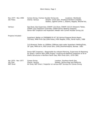 Work History: Page 3
Nov 1977 - Nov 1990 Comex Diving / Comex Houlder Diving Ltd. Locations: Worldwide
Job Titles: Clients: Various Vessels: Uncle John, Amethyst Northern Installer,
Seabex, Ugland Comex 1, Stadive, Regalia, Wilchief etc.
Various: Gas Diver, Gas Supervisor, CSWIP 3.2U Diver, CSWIP 3.6/3.9 Ultrasonic Tester,
CSWIP 3.4U Inspection Controller, CSWIP Senior Welding Inspector
Senior NDT Inspector and Hyperbaric Welder with Comex Houlder Diving Ltd.
Projects Included:-
Hyperbaric Welder on OSERBERG B 42” 6G Vertical Diagonal Brace Repair,
TIG Root, MMA Fill & Cap (DNV Rules,) MSV Regalia, CHDL, Norsk Hydro, 1988
3.6 Ultrasonic Tester on 1000fsw /298msw open water Hyperbaric WeldingTrials,
36" pipe, MMA tie-in, MSV Uncle John, CHDL,Onarheimsfjord, Norway 1983
Senior NDT Inspector:- Responsible for onboard Planning, Supervision & Reporting
for Shell's "Interim MSV (IRM) Project" involving the Baseline Inspection of all of
Shell’s Structures in Northern North Sea, MSV Uncle John, 1979-1981
Apr 1976 - Nov 1977 Comex Diving Location: Southern North Sea
Job Title: Clients: Various Vessels: Various Rigs and Platforms
NDT Diver Air Diver, NDT Diver / Inspector on various NDT Surveys for Comex Diving
 
