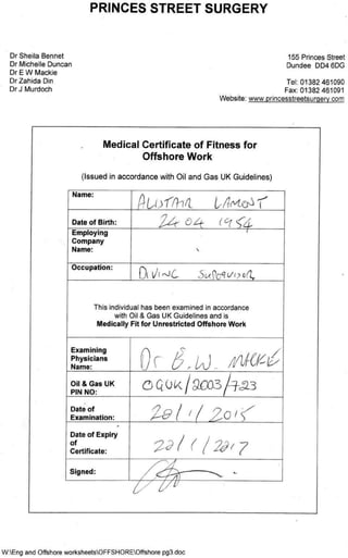 Dr Sheila Bennet
Dr Michelle Duncan
Dr E W Mackie
Dr Zahida Din
Dr J Murdoch
Name:
Date of Birth:
2 4 ' 0 4 ( Cr c 4 ,
Employing
Company
Name:
Occupation:
-
This individual has been examined in accordance
with Oil & Gas UK Guidelines and is
Medically Fit for Unrestricted Offshore Work
Examining
Phys icians
Name:
,
/
0 r 6 , 4 4 ( 6 -v
Oil 8, Gas UK
PIN NO:
C Q0 k CCV_
Date of
Examination:
:
Date of Expiry
of
Certiﬁcate: d 1 ( / 269 7
Signed:
PRINCES STREET SURGERY
155 Princes Street
Dundee DD4 6DG
Tel: 01382 461090
Fax: 01382 461091
Website: www.princesstreetsurgerycom
Medical Certiﬁcate of Fitness for
Offshore Work
(Issued in accordance with Oil and Gas UK Guidelines)
WtEng and Offshore worksheetsOFFSHOREOffshore pg3.doc
 