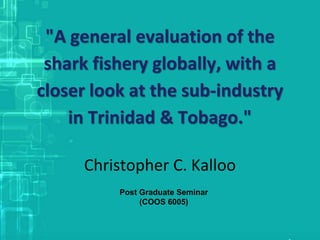 "A general evaluation of the
shark fishery globally, with a
closer look at the sub-industry
in Trinidad & Tobago."
Christopher C. Kalloo
Post Graduate Seminar
(COOS 6005)
 
