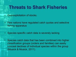 Threats to Shark Fisheries
• Overexploitation of stocks.
• Few nations have regulated catch quotas and selective
fishing apparatus
• Species-specific catch data is severely lacking
• Species catch data that has been combined into higher
classification groups (orders and families) can easily
conceal declines of individual species within the group
(Musick & Musick, 2011).
 