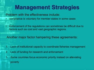 Management Strategies
Problem with the effectiveness include:
• compliance is voluntary for member states in some cases
• Enforcement of the regulations can sometimes be difficult due to
factors such as cost and vast geographic regions.
Another major factor hampering these agreements:
1. Lack of institutional capacity to coordinate fisheries management
2. Lack of funding for research and enforcement
3. Some countries focus economic priority instead on alleviating
poverty
 