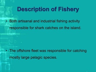 Description of Fishery
• Both artisanal and industrial fishing activity
responsible for shark catches on the island.
• The offshore fleet was responsible for catching
mostly large pelagic species.
 