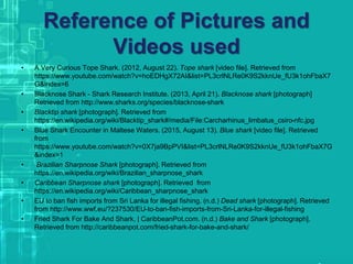 Reference of Pictures and
Videos used
• A Very Curious Tope Shark. (2012, August 22). Tope shark [video file]. Retrieved from
https://www.youtube.com/watch?v=hoEDHgX72AI&list=PL3crlNLRe0K9S2kknUe_fU3k1ohFbaX7
G&index=6
• Blacknose Shark - Shark Research Institute. (2013, April 21). Blacknose shark [photograph]
Retrieved from http://www.sharks.org/species/blacknose-shark
• Blacktip shark [photograph]. Retrieved from
https://en.wikipedia.org/wiki/Blacktip_shark#/media/File:Carcharhinus_limbatus_csiro-nfc.jpg
• Blue Shark Encounter in Maltese Waters. (2015, August 13). Blue shark [video file]. Retrieved
from
https://www.youtube.com/watch?v=0X7ja9BpPVI&list=PL3crlNLRe0K9S2kknUe_fU3k1ohFbaX7G
&index=1
• Brazilian Sharpnose Shark [photograph]. Retrieved from
https://en.wikipedia.org/wiki/Brazilian_sharpnose_shark
• Caribbean Sharpnose shark [photograph]. Retrieved from
https://en.wikipedia.org/wiki/Caribbean_sharpnose_shark
• EU to ban fish imports from Sri Lanka for illegal fishing. (n.d.) Dead shark [photograph]. Retrieved
from http://www.wwf.eu/?237530/EU-to-ban-fish-imports-from-Sri-Lanka-for-illegal-fishing
• Fried Shark For Bake And Shark. | CaribbeanPot.com. (n.d.) Bake and Shark [photograph].
Retrieved from http://caribbeanpot.com/fried-shark-for-bake-and-shark/
 