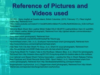 Reference of Pictures and
Videos used
• GEERG - Spiny dogfish at Quadra Island, British Columbia. (2010, February 17). Piked dogfish
[video file]. Retrieved from
https://www.youtube.com/watch?v=3wQ8WzMfUn4&list=PL3crlNLRe0K9S2kknUe_fU3k1ohFbaX
7G&index=2
• Genuine Black Shark Skin Leather Bifold Wallet WILD HEARTS Leather&Silver (Item ID sw2269).
(n.d.) Shark Leather Wallet [photograph]. Retrieved from http://global.rakuten.com/en/store/auc-
wildhearts/item/sw2269/
• Grey Reef Shark [photograph]. Retrieved from
https://en.wikipedia.org/wiki/Shark#/media/File:Tiburón.jpg
• Hammerhead shark | fish. (n.d.) Scalloped Hammerhead shark [photograph]. Retrieved from
http://www.britannica.com/animal/hammerhead-shark
• Help New York City Ban Shark Fin Soup. (n.d.) Shark fin soup [photograph]. Retrieved from
http://forcechange.com/22281/help-new-york-city-ban-shark-fin-soup/
• Hong Kong Shark Fin Traders Take to the Rooftops | Mission Blue. (n.d.) Shark fins [photograph].
Retrieved from http://mission-blue.org/2013/01/hong-kong-shark-fin-traders-take-to-the-rooftops/
• International Land Based Shark Fishing Association - Leading the Way in Shark Release Fishing
Best Practices and World Records Since 2006 - Sport History. (n.d.) Hammerhead shark from
1950’s [photograph]. Retrieved from http://landbasedsharkfishing.com/sport-history/
• Isogomphodon oxyrhynchus. (n.d.) Daggernose shark [photograph]. Retrieved from http://shark-
references.com/species/view/Isogomphodon-oxyrhynchus
 