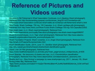 Reference of Pictures and
Videos used
• Monterey's Old Fisherman's Wharf Association Continues. (n.d.) Basking Shark [photograph].
Retrieved from http://brickmanblog.typepad.com/brickman_blog/2014/07/montereys-old-
fishermans-wharf-association-continues-wharf-walks-at-montereys-old-fishermans-wharf-o.html
• Now Foods, Shark Cartilage, 750 mg, 100 Capsules. (n.d.) Shark cartilage pills [photograph].
Retrieved from http://www.iherb.com/Now-Foods-Shark-Cartilage-750-mg-100-Capsules/23502
• Raw shark meat. (n.d.) Shark meat [photograph]. Retrieved from
http://www.dreamstime.com/royalty-free-stock-photography-raw-shark-meat-image5598257
• Shark Ecomorphotypes. (n.d.) Tiger shark [photograph]. Retrieved from http://www.elasmo-
research.org/education/topics/de_ecomorphotypes.htm
• Shark Foundation Projects: Shark nurseries. (n.d.) Angel Shark [photograph]. Retrieved from
http://shark.ch/Projects/Nurseries/index.html
• Shark Identification Guide. (2014, June 17). Sandbar shark [photograph]. Retrieved from
http://dlnr.hawaii.gov/sharks/hawaii-sharks/shark-identification-guide/
• Shark Liver Oil Pills [photograph]. Retrieved from
https://www.healthstoreipswich.co.uk/index.php?main_page=product_info&products_id=835
• Shark Species - the taxonomy of sharks and rays. (n.d.) Chondrichthye classification
[photograph]. Retrieved from http://www.elasmodiver.com/elasmobranch_taxonomy.htm
• Sharks don't cry - Stop finning! a campaign by www.sharkproject.org. (2011, January 18). Shark
finning [video file]. Retrieved from
https://www.youtube.com/watch?v=XaZjmT8mHbU&list=PL3crlNLRe0K9S2kknUe_fU3k1ohFbaX
7G&index=8
 
