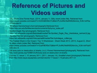 Reference of Pictures and
Videos used
• Silky Shark Dive Florida Keys. (2014, January 7). Silky shark [video file]. Retrieved from
https://www.youtube.com/watch?v=AXDQ8OtSmYU&list=PL3crlNLRe0K9S2kknUe_fU3k1ohFba
X7G&index=4
• Smalleye Hammerhead shark [photograph].Retrieved from
https://sta.uwi.edu/fst/lifesciences/documents/Sphyrna_tudes.pdf
• Spotted Eagle Ray [photograph]. Retrieved from
https://en.wikipedia.org/wiki/Batoidea#/media/File:Spotted_Eagle_Ray_(Aetobatus_narinari)2.jpg
• Spotted Rat fish [photograph]. Retrieved from
https://en.wikipedia.org/wiki/Holocephali#/media/File:Hydrolagus_colliei.jpg
• The Fastest Shark in the Ocean | Top 10 Sharkdown - Shark Week 2013. (2013, August 2). Short
fin Mako shark [video file]. Retrieved from
https://www.youtube.com/watch?v=2uaF8ERSs7Q&list=PL3crlNLRe0K9S2kknUe_fU3k1ohFbaX7
G&index=5
• UN body acts on destruction of sharks. (n.d.) Finned Hammerhead [photograph]. Retrieved from
http://wwf.panda.org/?208872/UN-body-acts-on-destruction-of-sharks
• Volume 17, Issue 1, 15 January 2011. (2011, January 14). Smalltail shark [photograph] Retrieved
from http://www.aqua-aquapress.com/es/volume-17-issue-1-15-january-2011-3/
 