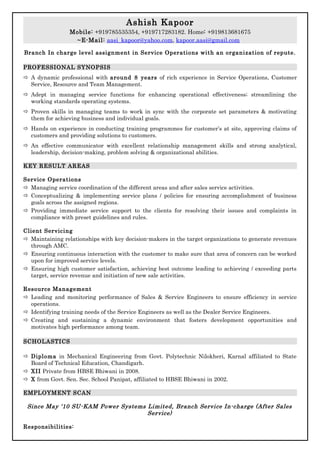 Ashish Kapoor
Mobile: +919785535354, +919717283182. Home: +919813681675
~E-Mail: aasi_kapoor@yahoo.com, kapoor.aasi@gmail.com
Branch In charge level assignment in Service Operations with an organization of repute.
PROFESSIONAL SYNOPSIS
 A dynamic professional with around 8 years of rich experience in Service Operations, Customer
Service, Resource and Team Management.
 Adept in managing service functions for enhancing operational effectiveness; streamlining the
working standards operating systems.
 Proven skills in managing teams to work in sync with the corporate set parameters & motivating
them for achieving business and individual goals.
 Hands on experience in conducting training programmes for customer’s at site, approving claims of
customers and providing solutions to customers.
 An effective communicator with excellent relationship management skills and strong analytical,
leadership, decision-making, problem solving & organizational abilities.
KEY RESULT AREAS
Service Operations
 Managing service coordination of the different areas and after sales service activities.
 Conceptualizing & implementing service plans / policies for ensuring accomplishment of business
goals across the assigned regions.
 Providing immediate service support to the clients for resolving their issues and complaints in
compliance with preset guidelines and rules.
Client Servicing
 Maintaining relationships with key decision-makers in the target organizations to generate revenues
through AMC.
 Ensuring continuous interaction with the customer to make sure that area of concern can be worked
upon for improved service levels.
 Ensuring high customer satisfaction, achieving best outcome leading to achieving / exceeding parts
target, service revenue and initiation of new sale activities.
Resource Management
 Leading and monitoring performance of Sales & Service Engineers to ensure efficiency in service
operations.
 Identifying training needs of the Service Engineers as well as the Dealer Service Engineers.
 Creating and sustaining a dynamic environment that fosters development opportunities and
motivates high performance among team.
SCHOLASTICS
 Diploma in Mechanical Engineering from Govt. Polytechnic Nilokheri, Karnal affiliated to State
Board of Technical Education, Chandigarh.
 XII Private from HBSE Bhiwani in 2008.
 X from Govt. Sen. Sec. School Panipat, affiliated to HBSE Bhiwani in 2002.
EMPLOYMENT SCAN
Since May ‘10 SU-KAM Power Systems Limited, Branch Service In-charge (After Sales
Service)
Responsibilities:
 