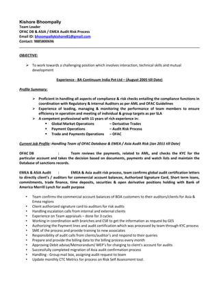 Kishore Bhoompally
Team Leader
OFAC DB & ASIA / EMEA Audit Risk Process
Email ID: bhoompallykishore81@gmail.com
Contact: 9885800696
OBJECTIVE:
 To work towards a challenging position which involves interaction, technical skills and mutual
development
Experience - BA Continuum India Pvt Ltd – (August 2005 till Date)
Profile Summary:
 Proficient in handling all aspects of compliance & risk checks entailing the compliance functions in
coordination with Regulatory & Internal Auditors as per AML and OFAC Guidelines
 Experience of leading, managing & monitoring the performance of team members to ensure
efficiency in operation and meeting of individual & group targets as per SLA
 A competent professional with 11 years of rich experience in:
 Global Market Operations – Derivative Trades
 Payment Operations – Audit Risk Process
 Trade and Payments Operations – OFAC
Current Job Profile: Handling Team of OFAC Database & EMEA / Asia Audit Risk (Jan 2011 till Date)
OFAC DB : Team reviews the payments, related to AML, and checks the KYC for the
particular account and takes the decision based on documents, payments and watch lists and maintain the
Database of sanctions records.
EMEA & ASIA Audit : EMEA & Asia audit risk process, team confirms global audit certification letters
to directly client’s / auditors for commercial account balances, Authorized Signature Card, Short term loans,
commitments, trade finance, time deposits, securities & open derivative positions holding with Bank of
America Merrill Lynch for audit purpose
• Team confirms the commercial account balances of BOA customers to their auditors/clients for Asia &
Emea regions
• Client authorized signature card to auditors for risk audits
• Handling escalation calls from internal and external clients
• Experience on Team appraisals – done for 3 cycles
• Working in coordination with branches and CSR to get the information as request by GES
• Authorizing the Payment lines and audit certification which was processed by team through KYC process
• SME of the process and provide training to new associates
• Responsibility of audit calls from clients/auditor’s and respond to their queries
• Prepare and provide the billing data to the billing process every month
• Approving Debit advise/Memorandum/ MEP’s for charging to client’s account for audits
• Successfully completed migration of Asia audit confirmation process
• Handling - Group mail box, assigning audit request to team
• Update monthly CTC Metrics for process on Risk Self Assessment tool.
 