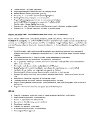 • Update monthly FTE tracker for process.
• Preparing monthly dash board deck for LOB call every month
• Review of all the process procedures quarterly.
• Measuring of TAT for all the requests on an ongoing basis.
• Assisting the existing employees on various queries
• Preparing Knowledge assessment test for team on a quarterly basis
• Verify the OFAC Sanctions payments queue with FircoSoft and GBS
• Monitoring the Hit rate of global payments
• Experience in using the OWLS for watch list Maintenance, as it is deployed based on Google.
• Experience in KYC, for new transitions in Trades, LC, and Securities.
Previous Job Profile: GMRT Derivatives Documentation Group – GDFX Trade Review
Review Interest Rate Products such as Swaps, swaptions, Cap & Floor, floating notional swap &
Credit Default Swap (CDS) and confirm the MTM Valuation for OTC Derivative trades booked between Bank of
America and Counterparties for as on date for IRP’s, Commodities, Foreign Exchange Options / Spots Forwards
and Cash/Security collateral statements. Also confirm balances of Demand Deposits, Money Market and Time
Deposits.
• Check/Review the trade confirmations & reconcile the same against our source system to ensure all
economic details match between our confirmation with CP conf. & economic details in system are built
correctly
• Escalate any mismatched to Desk/MO/FO for system amendments/further advise
• Chase the clients for any amendments required on CP confirmation
• For all spot trades with major economic mismatches contact the trader/desk for system amendments /
advise on the mismatch
• Reviews the trade documentation part and confirm MTM values
• Quality/Spot check trades reviewed by the team. Coach the associates as per errors identified
• Handle the Group mailbox and assigning trade requests to the team
• Coordinate with different internal departments for completion of audit queries
• Being an SME, assist the team in process related queries and escalation / resolution of issues with the
LOB
• MIS reporting, Workflow assignment & Training new joiners’
• Conduct product & procedures refresher training sessions for the team
• Prepare Monthly Reports for the process such as dashboards, total productivity of the team & individual
productivity
• Prepared SOP for internal control and update it as and when required
Skill Set:
 Expertise in derivative products in review of master agreement with client confirmations
 Part of Fed-Audit review for Payment Vertical
 Trained on Operational Risk Management
 Experience in Client Servicing query resolutions
 Compliance knowledge
 Experience in Migrating new process
 BCP test done for my process for two attempts
 Knowledge on Team appraisal
 