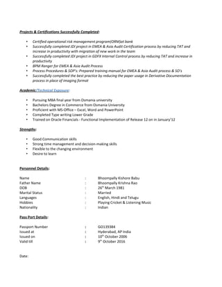 Projects & Certifications Successfully Completed:
• Certified operational risk management program(ORM)at bank
• Successfully completed JDI project in EMEA & Asia Audit Certification process by reducing TAT and
increase in productivity with migration of new work in the team
• Successfully completed JDI project in GDFX Internal Control process by reducing TAT and increase in
productivity
• BPM Ranger for EMEA & Asia Audit Process
• Process Procedures & SOP’s: Prepared training manual for EMEA & Asia Audit process & SO’s
• Successfully completed the best practice by reducing the paper usage in Derivative Documentation
process in place of imaging format
Academic/Technical Exposure:
• Pursuing MBA final year from Osmania university
• Bachelors Degree in Commerce from Osmania University
• Proficient with MS-Office – Excel, Word and PowerPoint
• Completed Type writing Lower Grade
• Trained on Oracle Financials - Functional Implementation of Release 12 on in January’12
Strengths:
• Good Communication skills
• Strong time management and decision-making skills
• Flexible to the changing environment
• Desire to learn
Personnel Details:
Name : Bhoompally Kishore Babu
Father Name : Bhoompally Krishna Rao
DOB : 26th
March 1981
Marital Status : Married
Languages : English, Hindi and Telugu
Hobbies : Playing Cricket & Listening Music
Nationality : Indian
Pass Port Details:
Passport Number : GO139384
Issued at : Hyderabad, AP India
Issued on : 10th
October 2006
Valid till : 9th
October 2016
Date:
 