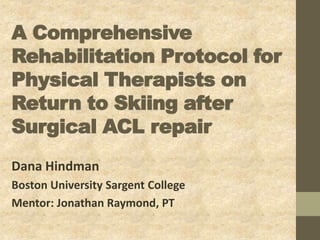 A Comprehensive
Rehabilitation Protocol for
Physical Therapists on
Return to Skiing after
Surgical ACL repair
Dana Hindman
Boston University Sargent College
Mentor: Jonathan Raymond, PT
 