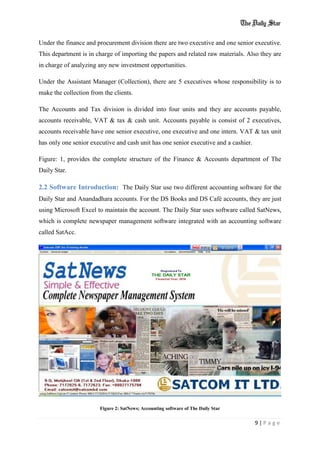 9 | P a g e
Under the finance and procurement division there are two executive and one senior executive.
This department is in charge of importing the papers and related raw materials. Also they are
in charge of analyzing any new investment opportunities.
Under the Assistant Manager (Collection), there are 5 executives whose responsibility is to
make the collection from the clients.
The Accounts and Tax division is divided into four units and they are accounts payable,
accounts receivable, VAT & tax & cash unit. Accounts payable is consist of 2 executives,
accounts receivable have one senior executive, one executive and one intern. VAT & tax unit
has only one senior executive and cash unit has one senior executive and a cashier.
Figure: 1, provides the complete structure of the Finance & Accounts department of The
Daily Star.
2.2 Software Introduction: The Daily Star use two different accounting software for the
Daily Star and Anandadhara accounts. For the DS Books and DS Café accounts, they are just
using Microsoft Excel to maintain the account. The Daily Star uses software called SatNews,
which is complete newspaper management software integrated with an accounting software
called SatAcc.
Figure 2: SatNews; Accounting software of The Daily Star
 