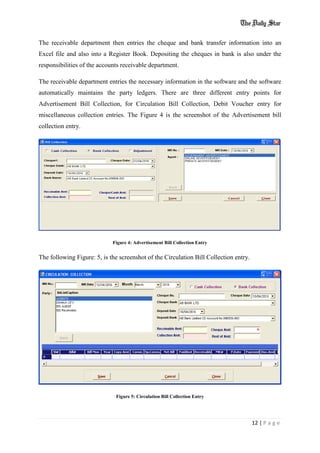 12 | P a g e
The receivable department then entries the cheque and bank transfer information into an
Excel file and also into a Register Book. Depositing the cheques in bank is also under the
responsibilities of the accounts receivable department.
The receivable department entries the necessary information in the software and the software
automatically maintains the party ledgers. There are three different entry points for
Advertisement Bill Collection, for Circulation Bill Collection, Debit Voucher entry for
miscellaneous collection entries. The Figure 4 is the screenshot of the Advertisement bill
collection entry.
Figure 4: Advertisement Bill Collection Entry
The following Figure: 5, is the screenshot of the Circulation Bill Collection entry.
Figure 5: Circulation Bill Collection Entry
 