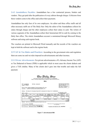 14 | P a g e
2.4.2 Anandadhara Payables: Anandadhara has a few contracted presses, binders and
vendors. They get paid after the publication of every edition through cheque. Collectors from
those vendors come to the office and collect their payments.
Anandadhara has only four of its own employees. An editor and three office staffs and all
other necessary staffs are of The Daily Star. Only the editor of the Anandadhara collects his
salary through cheque and the other employees collect their salary in cash. The writers of
various segments of the Anandadhara collect their honorarium bill in cash by coming to the
Daily Star office. The whole Anandadhara account is maintained through Microsoft Money
software and using cash register book.
The vouchers are printed in Microsoft Word manually and the records of the vouchers are
kept in both the software and in the register book.
2.5 VAT & Tax Rules and Practices: According to the government rules and regulation
there are some tax and vat rules imposed on advertisements and other incomes.
2.5.1 Private Advertisements: For private advertisements a 4% Advance Income Tax (AIT)
or Tax Deducted at Source (TDS) is applicable which in most cases the clients deducts and
gives a TAX challan. Many of the clients don’t goes into that trouble and make the full
payment.
Figure 7: Advertisement Bill
 