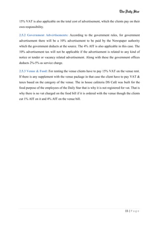 15 | P a g e
15% VAT is also applicable on the total cost of advertisement, which the clients pay on their
own responsibility.
2.5.2 Government Advertisements: According to the government rules, for government
advertisement there will be a 10% advertisement to be paid by the Newspaper authority
which the government deducts at the source. The 4% AIT is also applicable in this case. The
10% advertisement tax will not be applicable if the advertisement is related to any kind of
notice or tender or vacancy related advertisement. Along with these the government offices
deducts 2%-5% as service charge.
2.5.3 Venue & Food: For renting the venue clients have to pay 15% VAT on the venue rent.
If there is any supplement with the venue package in that case the client have to pay VAT &
taxes based on the category of the venue. The in house cafeteria DS Café was built for the
food purpose of the employees of the Daily Star that is why it is not registered for vat. That is
why there is no vat charged on the food bill if it is ordered with the venue though the clients
cut 1% AIT on it and 4% AIT on the venue bill.
 