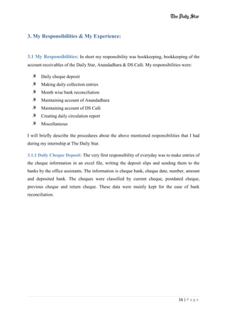 16 | P a g e
3. My Responsibilities & My Experience:
3.1 My Responsibilities: In short my responsibility was bookkeeping, bookkeeping of the
account receivables of the Daily Star, Anandadhara & DS Café. My responsibilities were:
Daily cheque deposit
Making daily collection entries
Month wise bank reconciliation
Maintaining account of Anandadhara
Maintaining account of DS Café
Creating daily circulation report
Miscellaneous
I will briefly describe the procedures about the above mentioned responsibilities that I had
during my internship at The Daily Star.
3.1.1 Daily Cheque Deposit: The very first responsibility of everyday was to make entries of
the cheque information in an excel file, writing the deposit slips and sending them to the
banks by the office assistants. The information is cheque bank, cheque date, number, amount
and deposited bank. The cheques were classified by current cheque, postdated cheque,
previous cheque and return cheque. These data were mainly kept for the ease of bank
reconciliation.
 