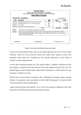 18 | P a g e
Figure 9: Government advertisement bank credit voucher
In this case the party paid the bills with vat and without deducting any AIT. In type of these
situations, mostly for the government clients they deduct these amounts in their next
payments, which create lots of problem for the accounts department, in these types of
situation we had to adjust the bills.
For the above mentioned journal, the VAT payable ledger is credited as liabilities and the
party ledger is credited from the due amount. If the party readjusts the paid VAT, the VAT
payable ledger would be debited and to make all these adjustment we had to delete the entry
and make a complete new entry.
Mainly there are three kind of circulation. One is through the newspaper agents, through
Hawker’s Co-operative society and another is for the Robi EIS program. For which the Robi
Telecom Ltd pays for the circulated papers.
Agents usually pay their dues partially. So as a result, the payment is adjusted on their total
due amount. The following image shows the due of an agent.
 