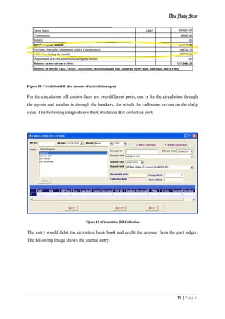 19 | P a g e
Figure 10: Circulation bill- due amount of a circulation agent
For the circulation bill entries there are two different ports, one is for the circulation through
the agents and another is through the hawkers, for which the collection occurs on the daily
sales. The following image shows the Circulation Bill collection port.
Figure 11: Circulation Bill Collection
The entry would debit the deposited bank book and credit the amount from the part ledger.
The following image shows the journal entry.
 