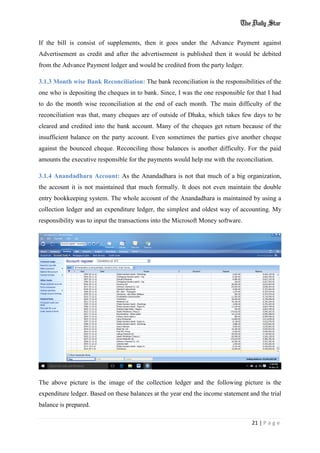 21 | P a g e
If the bill is consist of supplements, then it goes under the Advance Payment against
Advertisement as credit and after the advertisement is published then it would be debited
from the Advance Payment ledger and would be credited from the party ledger.
3.1.3 Month wise Bank Reconciliation: The bank reconciliation is the responsibilities of the
one who is depositing the cheques in to bank. Since, I was the one responsible for that I had
to do the month wise reconciliation at the end of each month. The main difficulty of the
reconciliation was that, many cheques are of outside of Dhaka, which takes few days to be
cleared and credited into the bank account. Many of the cheques get return because of the
insufficient balance on the party account. Even sometimes the parties give another cheque
against the bounced cheque. Reconciling those balances is another difficulty. For the paid
amounts the executive responsible for the payments would help me with the reconciliation.
3.1.4 Anandadhara Account: As the Anandadhara is not that much of a big organization,
the account it is not maintained that much formally. It does not even maintain the double
entry bookkeeping system. The whole account of the Anandadhara is maintained by using a
collection ledger and an expenditure ledger, the simplest and oldest way of accounting. My
responsibility was to input the transactions into the Microsoft Money software.
The above picture is the image of the collection ledger and the following picture is the
expenditure ledger. Based on these balances at the year end the income statement and the trial
balance is prepared.
 