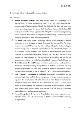 24 | P a g e
4. Findings, Observation & Recommendations
4.1 Findings:
Income generating sources: The main income source of a newspaper is its
advertisement. Circulation brings some revenues as well but it does not really cover
the one fourth of its expenditure. Though for the Daily Star there are some other
income generating sources like it’s the Daily Star Center Venues, DS Books and DS
Café. Sponsorship for various segments of the Daily Star is also an income generating
source. However, Anandadhara is completely a separate entity. One and only income
source for Anandadhara is the advertisement income.
Tax Rules: Government imposes tax and vat rules on the advertisement. 4% of the
income tax is to be deducted at source. Previously this rate was 3%. The clients
deduct the amount of AIT and pay that to the NBR providing a tax challan on the paid
amount. Though some of the clients pay the whole amount without deducting the AIT
of 4% on their charges. Also 15% vat is imposed on the advertisement bills, which is
to be paid by the clients providing a vat challan to The Daily Star. And a 10% tax is
imposed on advertisement by the government organizations except for the
advertisements which are for public beneficiary like Job Vacancy, Tender Notices etc.
Bank Charges on Bounced Cheque: Circulation agencies have a tendency to send
the cheque without maintaining enough balance in the bank. As a result too many
cheques get bounced at the bank. Bank charges an amount of 150 taka for cheques
that bounces in the Dhaka city and an amount of 250 for cheques of outside of Dhaka.
Late Payment by government organization: Government organizations take too
long time to pay their due bills. On an average most of the government organizations
pays their due advertisement bills after almost six months. There are many reputed
government organization which are due for three to four years. The main reason
behind is the bureaucracy and long line of approvals. Many government payments
come in two separate cheques for the same advertisement. One from the organization
itself and another from the responsible ministry.
Service Charge by the Government Organization: Government organizations are
entitled to charge a 2% - 4% service charge on the total advertisement bills depending
on organization.
 
