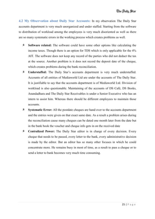 25 | P a g e
4.2 My Observation about Daily Star Accounts: In my observation The Daily Star
accounts department is very much unorganized and under staffed. Starting from the software
to distribution of workload among the employees is very much disoriented as well as there
are so many systematic errors in the working process which creates problems as well.
Software related: The software could have some other options like calculating the
income taxes. Though there is an option for TDS which is only applicable for the 4%
AIT. The software does not keep any record of the parties who did not deduct the tax
at the source. Another problem is it does not record the deposit date of the cheque,
which creates problems during the bank reconciliation.
Understaffed: The Daily Star’s accounts department is very much understaffed.
Accounts of all entities of Mediaworld Ltd are under the accounts of The Daily Star.
It is justifiable to say that the accounts department is of Mediaworld Ltd. Division of
workload is also questionable. Maintaining of the accounts of DS Café, DS Books,
Anandadhara and The Daily Star Receivables is under a Senior Executive who has an
intern to assist him. Whereas there should be different employees to maintain those
accounts.
Systematic Error: All the postdate cheques are hand over to the accounts department
and the entries were given on that exact same date. As a result a problem arises during
the reconciliation cause many cheques can be dated one month later from the date but
in the bank book the voucher and cheque info gets in on the received date
Centralized Power: The Daily Star editor is in charge of every decision. Every
cheque that needs to be passed, every letter to the bank, every administrative decision
is made by the editor. But an editor has so many other focuses in which he could
concentrate more. He remains busy in most of time, as a result to pass a cheque or to
send a letter to bank becomes very much time consuming.
 