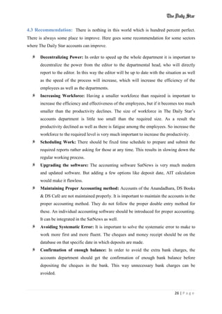 26 | P a g e
4.3 Recommendation: There is nothing in this world which is hundred percent perfect.
There is always some place to improve. Here goes some recommendation for some sectors
where The Daily Star accounts can improve.
Decentralizing Power: In order to speed up the whole department it is important to
decentralize the power from the editor to the departmental head, who will directly
report to the editor. In this way the editor will be up to date with the situation as well
as the speed of the process will increase, which will increase the efficiency of the
employees as well as the departments.
Increasing Workforce: Having a smaller workforce than required is important to
increase the efficiency and effectiveness of the employees, but if it becomes too much
smaller than the productivity declines. The size of workforce in The Daily Star’s
accounts department is little too small than the required size. As a result the
productivity declined as well as there is fatigue among the employees. So increase the
workforce to the required level is very much important to increase the productivity.
Scheduling Work: There should be fixed time schedule to prepare and submit the
required reports rather asking for those at any time. This results in slowing down the
regular working process.
Upgrading the software: The accounting software SatNews is very much modern
and updated software. But adding a few options like deposit date, AIT calculation
would make it flawless.
Maintaining Proper Accounting method: Accounts of the Anandadhara, DS Books
& DS Café are not maintained properly. It is important to maintain the accounts in the
proper accounting method. They do not follow the proper double entry method for
these. An individual accounting software should be introduced for proper accounting.
It can be integrated in the SatNews as well.
Avoiding Systematic Error: It is important to solve the systematic error to make to
work more first and more fluent. The cheques and money receipt should be on the
database on that specific date in which deposits are made.
Confirmation of enough balance: In order to avoid the extra bank charges, the
accounts department should get the confirmation of enough bank balance before
depositing the cheques in the bank. This way unnecessary bank charges can be
avoided.
 