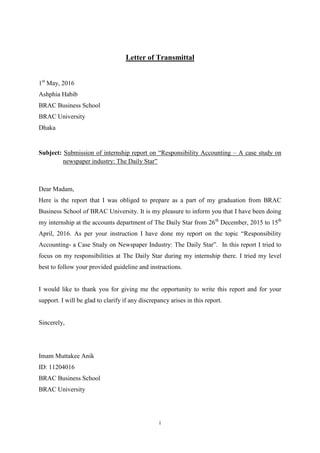 i
Letter of Transmittal
1st
May, 2016
Ashphia Habib
BRAC Business School
BRAC University
Dhaka
Subject: Submission of internship report on “Responsibility Accounting – A case study on
newspaper industry: The Daily Star”
Dear Madam,
Here is the report that I was obliged to prepare as a part of my graduation from BRAC
Business School of BRAC University. It is my pleasure to inform you that I have been doing
my internship at the accounts department of The Daily Star from 26th
December, 2015 to 15th
April, 2016. As per your instruction I have done my report on the topic “Responsibility
Accounting- a Case Study on Newspaper Industry: The Daily Star”. In this report I tried to
focus on my responsibilities at The Daily Star during my internship there. I tried my level
best to follow your provided guideline and instructions.
I would like to thank you for giving me the opportunity to write this report and for your
support. I will be glad to clarify if any discrepancy arises in this report.
Sincerely,
Imam Muttakee Anik
ID: 11204016
BRAC Business School
BRAC University
 