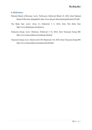 28 | P a g e
6. Reference:
National Board of Revenue. (n.d.). Publication. Retrieved March 18, 2016, from National
Board of Revenue, Bangladesh: http://www.nbr.gov.bd/contents/publication/107.pdf
The Daily Star. (n.d.). About Us. Retrieved 3 5, 2016, from The Daily Star:
http://www.thedailystar.net/about-us
Transcom Group. (n.d.). Mediastar. Retrieved 3 16, 2016, from Transcom Group BD:
http://www.transcombd.com/mediastar-ltd.html
Transcom Group. (n.d.). Mediaworld LTD. Retrieved 3 25, 2016, from Transcom Group BD:
http://www.transcombd.com/mediaworld-ltd.html
 