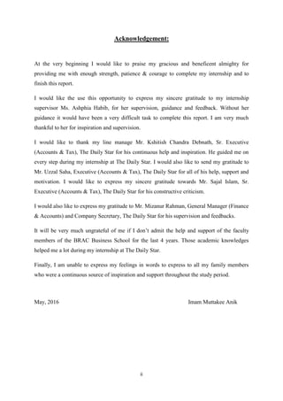 ii
Acknowledgement:
At the very beginning I would like to praise my gracious and beneficent almighty for
providing me with enough strength, patience & courage to complete my internship and to
finish this report.
I would like the use this opportunity to express my sincere gratitude to my internship
supervisor Ms. Ashphia Habib, for her supervision, guidance and feedback. Without her
guidance it would have been a very difficult task to complete this report. I am very much
thankful to her for inspiration and supervision.
I would like to thank my line manage Mr. Kshitish Chandra Debnath, Sr. Executive
(Accounts & Tax), The Daily Star for his continuous help and inspiration. He guided me on
every step during my internship at The Daily Star. I would also like to send my gratitude to
Mr. Uzzal Saha, Executive (Accounts & Tax), The Daily Star for all of his help, support and
motivation. I would like to express my sincere gratitude towards Mr. Sajal Islam, Sr.
Executive (Accounts & Tax), The Daily Star for his constructive criticism.
I would also like to express my gratitude to Mr. Mizanur Rahman, General Manager (Finance
& Accounts) and Company Secretary, The Daily Star for his supervision and feedbacks.
It will be very much ungrateful of me if I don’t admit the help and support of the faculty
members of the BRAC Business School for the last 4 years. Those academic knowledges
helped me a lot during my internship at The Daily Star.
Finally, I am unable to express my feelings in words to express to all my family members
who were a continuous source of inspiration and support throughout the study period.
May, 2016 Imam Muttakee Anik
 