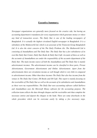 iii
Executive Summary:
Newspaper organizations are generally more focused on the creative side, but having an
accounting department is mandatory for every organization which generates money or where
any kind of transaction occurs. The Daily Star is one of the leading newspapers of
Bangladesh. It is actually the highest circulated English newspaper in Bangladesh. It is a
subsidiary of the Mediaworld Ltd, which is an associate of the Transcom Group Bangladesh
Ltd. It is also the sister concern of the The Daily Prothom Alo. The Mediaworld Ltd is
consisting of Anandadhara and The Daily Star. The Daily Star has a few subsidiaries of its
own like Daily Star Center, Daily Star Books & Daily Star Café. Accounts of these as well as
the accounts of Anandadhara are under the responsibility of the accounts department of the
Daily Star. The main income source of both the Anandadhara and The Daily Star is mainly
advertisement incomes. The advertisement income can be classified in three parts, Private
Advertisement, Government Advertisement and Online Advertisement. Apart from the
advertisements there are circulation income as well though which is very little in compared
to advertisement income. Other than these incomes The Daily Star also has income from the
venues in The Daily Star Center, DS Books and DS Café. This report is mainly focusing on
the receivables of The Daily Star as well as the accounts of its subsidiaries and Anandadhara
as these were my responsibilities. The Daily Star uses accounting software called SatNews
and Anandadhara uses the Microsoft Money software for the accounting purpose. The
collection team collects the dues through cheques and the receivables unit than complete the
necessary entries and deposit the cheques in the bank. There are some drawbacks in the
whole procedure which can be overcome easily by taking a few necessary steps.
 