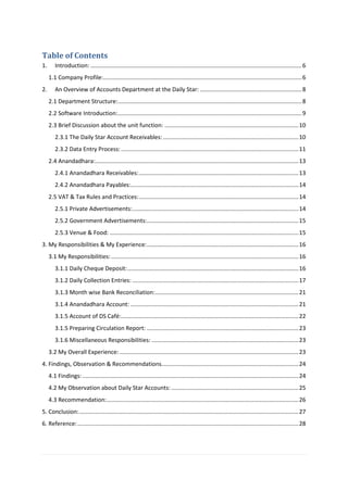 Table of Contents
1. Introduction: ...................................................................................................................................6
1.1 Company Profile:...........................................................................................................................6
2. An Overview of Accounts Department at the Daily Star: ...............................................................8
2.1 Department Structure:..................................................................................................................8
2.2 Software Introduction:..................................................................................................................9
2.3 Brief Discussion about the unit function: ...................................................................................10
2.3.1 The Daily Star Account Receivables:....................................................................................10
2.3.2 Data Entry Process: ..............................................................................................................11
2.4 Anandadhara:..............................................................................................................................13
2.4.1 Anandadhara Receivables:...................................................................................................13
2.4.2 Anandadhara Payables:........................................................................................................14
2.5 VAT & Tax Rules and Practices:...................................................................................................14
2.5.1 Private Advertisements:.......................................................................................................14
2.5.2 Government Advertisements:..............................................................................................15
2.5.3 Venue & Food: .....................................................................................................................15
3. My Responsibilities & My Experience:..............................................................................................16
3.1 My Responsibilities: ....................................................................................................................16
3.1.1 Daily Cheque Deposit:..........................................................................................................16
3.1.2 Daily Collection Entries: .......................................................................................................17
3.1.3 Month wise Bank Reconciliation:.........................................................................................21
3.1.4 Anandadhara Account: ........................................................................................................21
3.1.5 Account of DS Café:..............................................................................................................22
3.1.5 Preparing Circulation Report: ..............................................................................................23
3.1.6 Miscellaneous Responsibilities: ...........................................................................................23
3.2 My Overall Experience:...............................................................................................................23
4. Findings, Observation & Recommendations.....................................................................................24
4.1 Findings:......................................................................................................................................24
4.2 My Observation about Daily Star Accounts:...............................................................................25
4.3 Recommendation:.......................................................................................................................26
5. Conclusion:........................................................................................................................................27
6. Reference:.........................................................................................................................................28
 