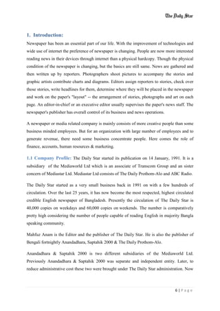 6 | P a g e
1. Introduction:
Newspaper has been an essential part of our life. With the improvement of technologies and
wide use of internet the preference of newspaper is changing. People are now more interested
reading news in their devices through internet than a physical hardcopy. Though the physical
condition of the newspaper is changing, but the basics are still same. News are gathered and
then written up by reporters. Photographers shoot pictures to accompany the stories and
graphic artists contribute charts and diagrams. Editors assign reporters to stories, check over
those stories, write headlines for them, determine where they will be placed in the newspaper
and work on the paper's "layout" -- the arrangement of stories, photographs and art on each
page. An editor-in-chief or an executive editor usually supervises the paper's news staff. The
newspaper's publisher has overall control of its business and news operations.
A newspaper or media related company is mainly consists of more creative people than some
business minded employees. But for an organization with large number of employees and to
generate revenue, there need some business concentrate people. Here comes the role of
finance, accounts, human resources & marketing.
1.1 Company Profile: The Daily Star started its publication on 14 January, 1991. It is a
subsidiary of the Mediaworld Ltd which is an associate of Transcom Group and an sister
concern of Mediastar Ltd. Mediastar Ltd consists of The Daily Prothom-Alo and ABC Radio.
The Daily Star started as a very small business back in 1991 on with a few hundreds of
circulation. Over the last 25 years, it has now become the most respected, highest circulated
credible English newspaper of Bangladesh. Presently the circulation of The Daily Star is
40,000 copies on weekdays and 60,000 copies on weekends. The number is comparatively
pretty high considering the number of people capable of reading English in majority Bangla
speaking community.
Mahfuz Anam is the Editor and the publisher of The Daily Star. He is also the publisher of
Bengali fortnightly Anandadhara, Saptahik 2000 & The Daily Prothom-Alo.
Anandadhara & Saptahik 2000 is two different subsidiaries of the Mediaworld Ltd.
Previously Anandadhara & Saptahik 2000 was separate and independent entity. Later, to
reduce administrative cost these two were brought under The Daily Star administration. Now
 