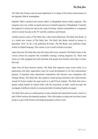 7 | P a g e
The Daily Star Finance and Accounts department is in charge of the finance and accounts of
the Saptahik 2000 & Anandadhara.
Saptahik 2000 is political and current affairs of Bangladesh based weekly magazine. The
magazine once was widely accepted and most circulated magazine of Bangladesh. Currently
the magazine is facing loss and on the verge of closing, whereas Anandadhara is a magazine
which is mostly focused on the TV and film celebrities and lifestyle.
Another business entity of The Daily Star is their book publication, The Daily Star Books. It
is a whole new venture of The Daily Star. The Daily Star Books started its journey in
December, 2014. So far it has published 40 books. The DS Books only publishes books
written in English language. This venture is yet to reach to break even point.
Apart from that The Daily Star rents their three hall rooms situated in The Daily Center to the
various clients for programs like roundtable meetings, training programs etc. These hall
rooms are fully equipped and well furnished with proper food facilities from their in house
DS Café.
Apart from all these business entities, The Daily Star organizes many events solely or in
partnership with other organization many for social development or for only entertainment
purpose. It launched many educational competitions like business case competition like
Strategy Master. The Daily Star also organizes award giving ceremonies like Achievements
Award for Future Leaders for great result in A and O level students. The Daily Star runs a
project called English In School (EIS) with the association of Robi, which provides the
newspaper in different schools to creating the habit of reading English newspaper.
The Daily Stars joins as a media partner in many national and international events, which is a
part of their business development program. They offer media coverage and even their events
group as a part of the business development program in these events.
 