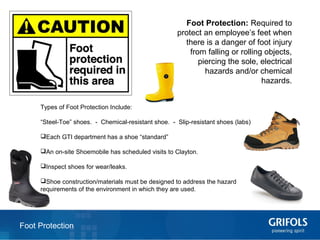 12
Foot Protection: Required to
protect an employee’s feet when
there is a danger of foot injury
from falling or rolling objects,
piercing the sole, electrical
hazards and/or chemical
hazards.
Foot Protection
Types of Foot Protection Include:
“Steel-Toe” shoes. - Chemical-resistant shoe. - Slip-resistant shoes (labs)
Each GTI department has a shoe “standard”
An on-site Shoemobile has scheduled visits to Clayton.
Inspect shoes for wear/leaks.
Shoe construction/materials must be designed to address the hazard
requirements of the environment in which they are used.
 