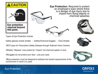 13Eye Protection
Eye Protection: Required to protect
an employee’s eyes where there
is a danger of eye injury due to
impact from flying objects or
chemical splashes
Types of Eye Protection Include:
Safety glasses w/side shields. - Safety/Chemical Goggles - Face Shields
GTI pays for Prescription Safety Glasses through Walmart Vision Centers
Safety “Glasses” only protect for “impact” not chemical splash or dust.
Goggles do not protect your face – just your eyes.
Eye protection must be designed to address the hazard requirements of the
environment in which it is used.
 