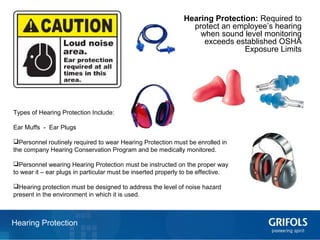 15Hearing Protection
Hearing Protection: Required to
protect an employee’s hearing
when sound level monitoring
exceeds established OSHA
Exposure Limits
Types of Hearing Protection Include:
Ear Muffs - Ear Plugs
Personnel routinely required to wear Hearing Protection must be enrolled in
the company Hearing Conservation Program and be medically monitored.
Personnel wearing Hearing Protection must be instructed on the proper way
to wear it – ear plugs in particular must be inserted properly to be effective.
Hearing protection must be designed to address the level of noise hazard
present in the environment in which it is used.
 