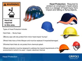 16Head Protection
Head Protection: Required to
protect an employee’s head where
there is a danger of head injury from
impact and falling or flying objects.
Types of Head Protection Include:
Hard Hats - Bump Caps
Bump caps will only protect from minor head impact “bumps”.
Hard Hats have a finite lifespan and must be replaced if impacted/damaged.
Vented Hard Hats do not protect from chemical splash.
Head protection must be designed to address the hazard requirements of the
environment in which it is used – impact, electrical, thermal.
 
