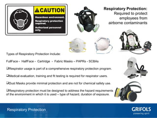 18Respiratory Protection
Respiratory Protection:
Required to protect
employees from
airborne contaminants
Types of Respiratory Protection Include:
FullFace - HalfFace - Cartridge - Fabric Masks – PAPRs - SCBAs
Respirator usage is part of a comprehensive respiratory protection program.
Medical evaluation, training and fit testing is required for respirator users.
Dust Masks provide minimal protection and are not for chemical safety use.
Respiratory protection must be designed to address the hazard requirements
of the environment in which it is used – type of hazard, duration of exposure.
 
