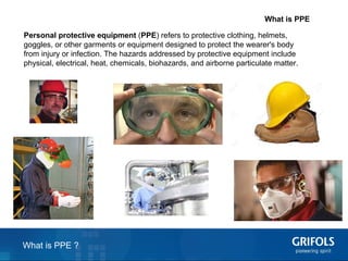 2
What is PPE
Personal protective equipment (PPE) refers to protective clothing, helmets,
goggles, or other garments or equipment designed to protect the wearer's body
from injury or infection. The hazards addressed by protective equipment include
physical, electrical, heat, chemicals, biohazards, and airborne particulate matter.
What is PPE ?
 
