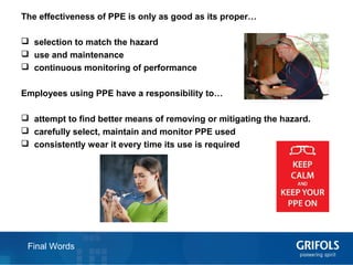 20 Final Words
The effectiveness of PPE is only as good as its proper…
 selection to match the hazard
 use and maintenance
 continuous monitoring of performance
Employees using PPE have a responsibility to…
 attempt to find better means of removing or mitigating the hazard.
 carefully select, maintain and monitor PPE used
 consistently wear it every time its use is required
 