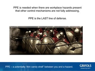 5
PPE is needed when there are workplace hazards present
that other control mechanisms are not fully addressing.
PPE is the LAST line of defense.
PPE – a potentially “thin candy shell” between you and a hazard.
 